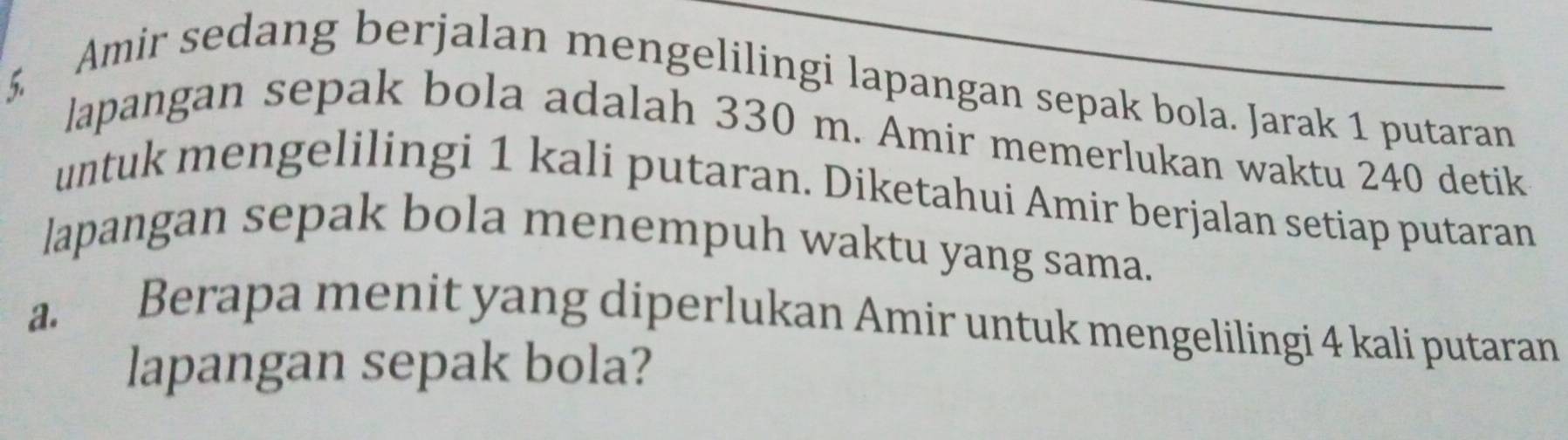 Amir sedang berjalan mengelilingi lapangan sepak bola. Jarak 1 putaran 
lapangan sepak bola adalah 330 m. Amir memerlukan waktu 240 detik 
untuk mengelilingi 1 kali putaran. Diketahui Amir berjalan setiap putaran 
lapangan sepak bola menempuh waktu yang sama. 
a. Berapa menit yang diperlukan Amir untuk mengelilingi 4 kali putaran 
lapangan sepak bola?