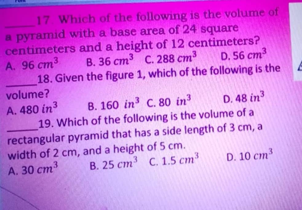 Which of the following is the volume of
_
a pyramid with a base area of 24 square
centimeters and a height of 12 centimeters?
A. 96cm^3 B. 36cm^3 C. 288cm^3 D. 56cm^3
_
18. Given the figure 1, which of the following is the
volume?
A. 480in^3 B. 160in^3 C. 80in^3 D. 48in^3
19. Which of the following is the volume of a
_rectangular pyramid that has a side length of 3 cm, a
width of 2 cm, and a height of 5 cm.
A. 30cm^3 B. 25cm^3 C. 1.5cm^3 D. 10cm^3