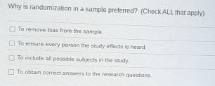 Why is randomization in a sample preferred? (Check ALL that apply)
To remove bias from the sample
To ensure every person the study effects is heard.
To include all possible subjects in the study.
To obtain correct answers to the research questions.