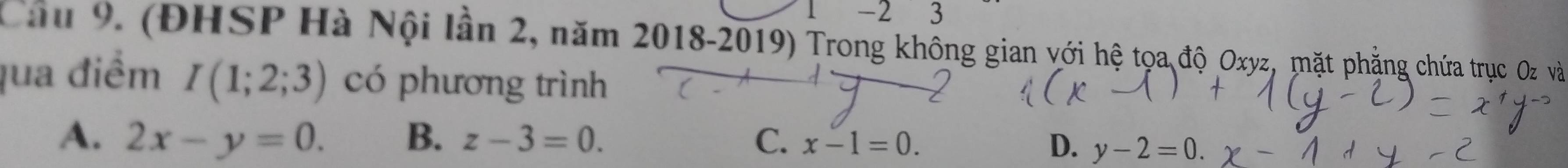 underline  − 2 3
Câ 9. (ĐHSP Hà Nội lần 2, năm 2018-2019) Trong khống gian với hệ tọa độ Oxyz, mặt phẳng chứa trục Oz và
qua điểm I(1;2;3) có phương trình
A. 2x-y=0. B. z-3=0. C. x-1=0. D. y-2=0.