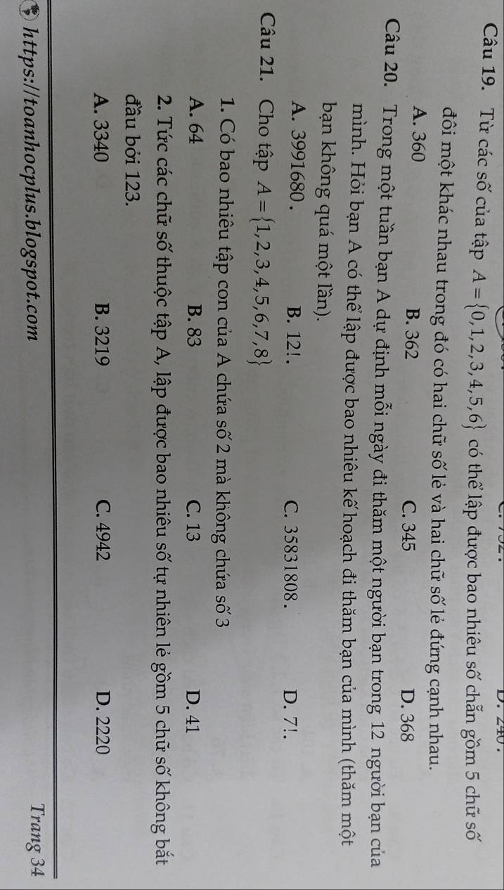 Từ các số của tập A= 0,1,2,3,4,5,6 có thể lập được bao nhiêu số chẵn gồm 5 chữ số
đôi một khác nhau trong đó có hai chữ số lẻ và hai chữ số lẻ đứng cạnh nhau.
A. 360 B. 362
C. 345 D. 368
Câu 20. Trong một tuần bạn A dự định mỗi ngày đi thăm một người bạn trong 12 người bạn của
mình. Hỏi bạn A có thể lập được bao nhiêu kế hoạch đi thăm bạn của mình (thăm một
bạn không quá một lần).
A. 3991680. B. 12!. C. 35831808. D. 7!.
Câu 21. Cho tập A= 1,2,3,4,5,6,7,8
1. Có bao nhiêu tập con của A chứa số 2 mà không chứa số 3
A. 64 B. 83 C. 13 D. 41
2. Tức các chữ số thuộc tập A, lập được bao nhiêu số tự nhiên lẻ gồm 5 chữ số không bắt
đầu bởi 123.
A. 3340 B. 3219 C. 4942 D. 2220
$ https://toanhocplus.blogspot.com Trang 34