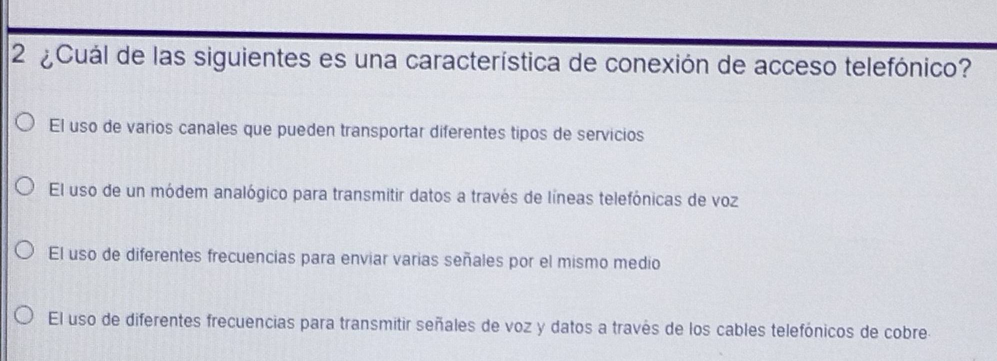 2 ¿Cuál de las siguientes es una característica de conexión de acceso telefónico?
El uso de varios canales que pueden transportar diferentes tipos de servicios
El uso de un módem analógico para transmitir datos a través de líneas telefónicas de voz
El uso de diferentes frecuencias para enviar varias señales por el mismo medio
El uso de diferentes frecuencias para transmitir señales de voz y datos a través de los cables telefónicos de cobre