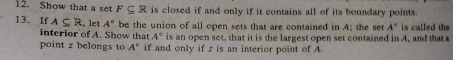 Show that a set F⊂eq R is closed if and only if it contains all of its boundary points. 
13. If A⊂eq R , let A° be the union of all open sets that are contained in A; the set A° is called th 
interior of A. Show that A° is an open set, that it is the largest open set contained in A, and that a 
point z belongs to A° if and only if z is an interior point of A