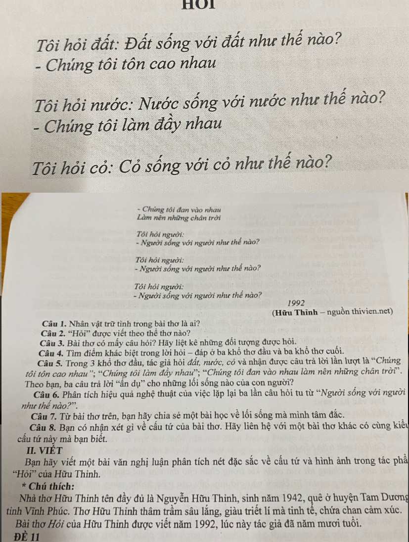 HOI
Tôi hỏi đất: Đất sống với đất như thế nào?
- Chúng tôi tôn cao nhau
Tôi hỏi nước: Nước sống với nước như thế nào?
- Chúng tôi làm đầy nhau
Tôi hỏi cỏ: Cỏ sống với cỏ như thế nào?
- Chủng tôi đan vào nhau
Làm nên những chân trời
Tôi hỏi người:
- Người sống với người như thể nào?
ôi hỏi người:
- Người sống với người như thể nào?
Tôi hỏi người:
- Người sống với người như thế nào?
1992
(Hữu Thĩnh - nguồn thivien.net)
Câu 1. Nhân vật trữ tình trong bài thơ là ai?
Câu 2. “Hỏi” được viết theo thể thơ nào?
Câu 3. Bài thơ có mấy câu hỏi? Hãy liệt kê những đối tượng được hỏi.
Câu 4. Tìm điểm khác biệt trong lời hỏi - đáp ở ba khổ thơ đầu và ba khổ thơ cuối.
Câu 5. Trong 3 khổ thơ đầu, tác giả hỏi đất, nước, cỏ và nhận được câu trả lời lần lượt là “Chúng
tôi tôn cao nhau'; “Chúng tôi làm đầy nhau”; “Chúng tôi đan vào nhau làm nên những chân trời”.
Theo bạn, ba câu trả lời “ần dụ” cho những lối sống nào của con người?
Câu 6. Phân tích hiệu quả nghệ thuật của việc lặp lại ba lần câu hỏi tu từ “Người sống với người
như thế nào?”.
Câu 7. Từ bài thơ trên, bạn hãy chia sẻ một bài học về lối sống mà mình tâm đắc.
Câu 8. Bạn có nhận xét gì về cấu tứ của bài thơ. Hãy liên hệ với một bài thơ khác có cùng kiểu
cầu tứ này mà bạn biết.
II. VIÉT
Bạn hãy viết một bài văn nghị luận phân tích nét đặc sắc về cấu tứ và hình ảnh trong tác phầ
“Hỏi” của Hữu Thỉnh.
* Chú thích:
Nhà thơ Hữu Thinh tên đầy đủ là Nguyễn Hữu Thinh, sinh năm 1942, quê ở huyện Tam Dương
tỉnh Vĩnh Phúc. Thơ Hữu Thinh thâm trầm sâu lắng, giàu triết lí mà tinh tế, chứa chan cảm xúc.
Bài thơ Hỏi của Hữu Thinh được viết năm 1992, lúc này tác giả đã năm mươi tuổi.
ĐÈ 11