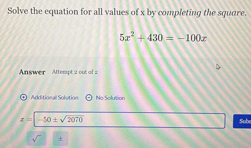 Solve the equation for all values of x by completing the square.
5x^2+430=-100x
Answer Attempt 2 out of 2 
+ Additional Solution No Solution
x=|-50± sqrt(2070)
Subi 
sqrt() +