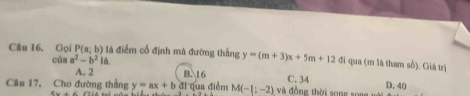 Gọi P(a;b) là điểm cố định mà đường thẳng y=(m+3)x+5m+12 đi qua (m là tham số). Giá trị
của a^2-b^21d.
A. 2 B. 16 C. 34 D. 40
Câu 17. Cho đường thẳng y=ax+b đi qua điểm M(-1;-2) và đồng thời song song vớ
5x+6