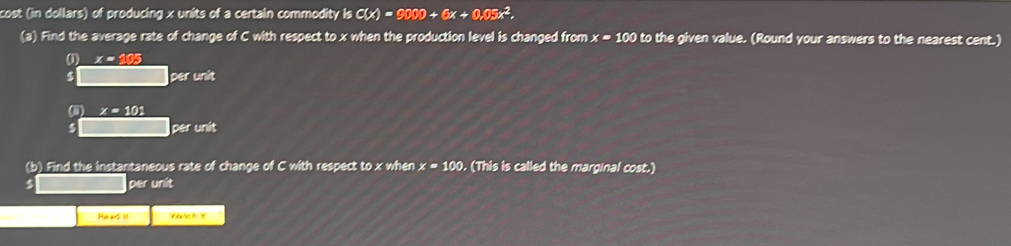 cost (in dollars) of producing x units of a certain commodity isC(x)=9000+6x+0.05x^2, 
(a) Find the average rate of change of C with respect to x when the production level is changed from x=100 to the given value. (Round your answers to the nearest cent.) 
(1) x = 105
4 per unit 
() x=101
$ per unit 
(b) Find the instantaneous rate of change of C with respect to x when x=100. (This is called the marginal cost.)
$ per unit 
Pa as it Y t