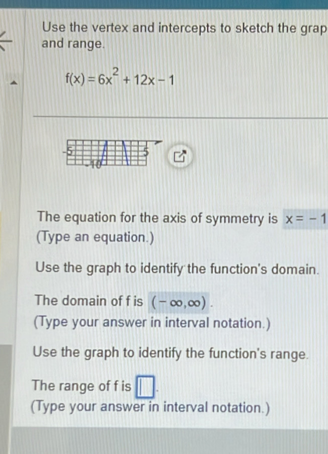 Use the vertex and intercepts to sketch the grap 
and range.
f(x)=6x^2+12x-1
The equation for the axis of symmetry is x=-1
(Type an equation.) 
Use the graph to identify the function's domain. 
The domain of f is (-∈fty ,∈fty ). 
(Type your answer in interval notation.) 
Use the graph to identify the function's range. 
The range of f is □. 
(Type your answer in interval notation.)