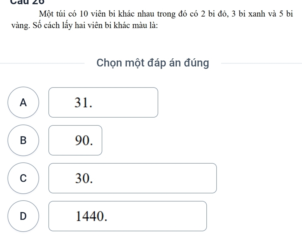 Cau 26
Một túi có 10 viên bi khác nhau trong đó có 2 bi đỏ, 3 bi xanh và 5 bi
vàng. Số cách lấy hai viên bi khác màu là:
Chọn một đáp án đúng
A 31.
B 90.
C 30.
D 1440.