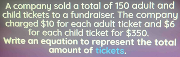 A company sold a total of 150 adult and 
child tickets to a fundraiser. The company 
charged $10 for each adult ticket and $6
for each child ticket for $350. 
Write an equation to represent the total 
amount of tickets.