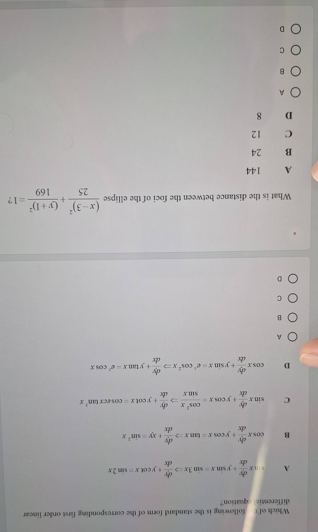 Which of the following is the standard form of the corresponding first order linear
differential cquation?
A sin x dy/dx +ysin x=sin 3xRightarrow  dy/dx +ycot x=sin 2x
B cos x dy/dx +ycos x=tan xRightarrow  dy/dx +xy=sin^2x
C sin x dy/dx +ycos x= cos^2x/sin x Rightarrow  dy/dx +ycot x=cos ecxtan^3x
D cos x dy/dx +ysin x=e^xcos^2xRightarrow  dy/dx +ytan x=e^xcos x
A
B
C
D
*
What is the distance between the foci of the ellipse frac (x-3)^225+frac (y+1)^2169=1 ?
A 144
B 24
C 12
D 8
A
B
C
D