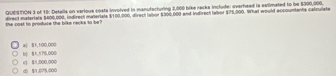 of 10: Details on various costs involved in manufacturing 2,000 bike racks include: overhead is estimated to be $300,000,
direct materials $400,000, indirect materials $100,000, direct labor $300,000 and indirect labor $75,000. What would accountants calculate
the cost to produce the bike racks to be?
a) $1,100,000
b) $1,175,000
c) $1,000,000
d) $1,075,000