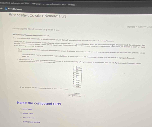 assessment-delivery'start/7593431804?action= onresume&submission1d=1507992077
Home | Schoology
Wednesday: Covalent Nomenclature
POSSIBLE POINTS: 8.33
Use the following notes to answer the question in bluc
Binary Covalent Compounda Between Two Nonmetals.
Two nonmenal combise to fom a covsient or molecalar compoent ().s , one that is held sogether by covalenr honds whick reiud from the sharing of electrons)
In maay cairs, two-clements can combine in erveral different ways to make complonty diffirens coompoonds. (This canooe hoppes with ionic compounds, encept in the cases of eetals that can fores more than
of each clonest is prraest wishin the compound. on charps.) Foe mnmancs, cabon can shem clactons with oe et apos to make CD (raton monsale), or wit nwo orjoem to make CO- (oarbon doride). For this ronon, it is neonuary io spocify how man
tabin
The fomala is wrines with the rom electropottive clament (the one farther to the left on the periodic table) glaced fint, then te more electoonegative elesent (the one forther to the right on the periodic
semed fna 
Tmpertam exception: when the compoend contaim oxygen and a halopes, the bakogen is placed first. If both elements are in the same group, the one with the higher period mamber is
* The fiest slomsss in the formla in girven the neutral elemest sams, and the second one is samed by replacing the enting of the neual eloment name with -iade. A profcx is soed in fromt of each element
nome to inficane how maay wems of Out element we peesem
+ El thent is only one of the fint clestent to the fantalle, the meno- presfs in drepped doample
50y [metter dessicte
Name the compound SiO2.
silver gaide
silicon asi=e
silicon diái164
monosilicón dissió