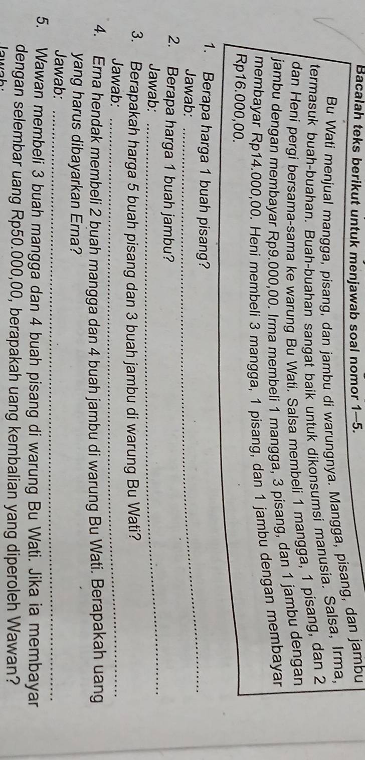 Bacalah teks berikut untuk menjawab soal nomor 1-5. 
Bu Wati menjual mangga, pisang, dan jambu di warungnya. Mangga, pisang, dan jambu 
termasuk buah-buahan. Buah-buahan sangat baik untuk dikonsumsi manusia. Salsa, Irma, 
dan Heni pergi bersama-sama ke warung Bu Wati. Salsa membeli 1 mangga, 1 pisang, dan 2
jambu dengan membayar Rp9.000,00. Irma membeli 1 mangga, 3 pisang, dan 1 jambu dengan 
membayar Rp14.000,00. Heni membeli 3 mangga, 1 pisang, dan 1 jambu dengan membaya
Rp16.000,00. 
1. Berapa harga 1 buah pisang? 
Jawab: 
_ 
_ 
2. Berapa harga 1 buah jambu? 
Jawab: 
3. Berapakah harga 5 buah pisang dan 3 buah jambu di warung Bu Wati? 
Jawab:_ 
4. Erna hendak membeli 2 buah mangga dan 4 buah jambu di warung Bu Wati. Berapakah uang 
yang harus dibayarkan Erna? 
Jawab:_ 
5. Wawan membeli 3 buah mangga dan 4 buah pisang di warung Bu Wati. Jika ia membayar 
dengan selembar uang Rp50.000,00, berapakah uang kembalian yang diperoleh Wawan? 
aw a h
