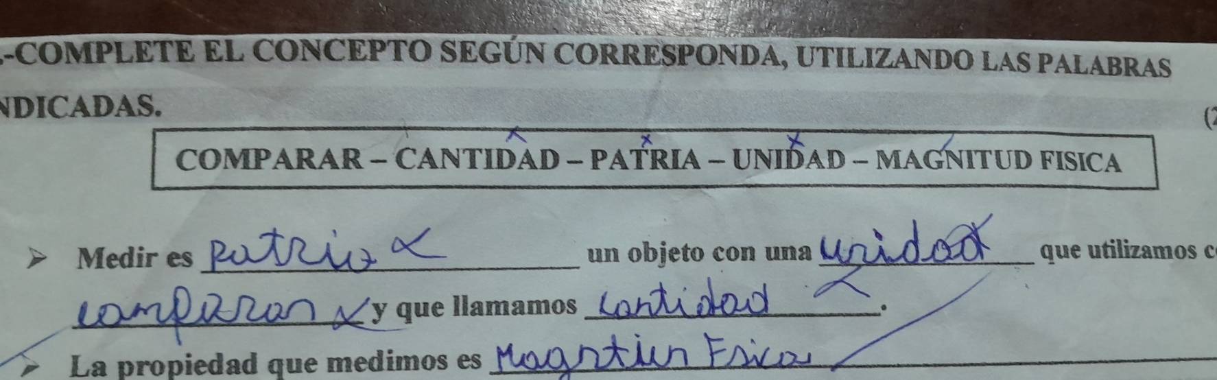 A-COMPLETE EL CONCEPTO SEGÚN CORRESPONDA, UTILIZANDO LAS PALABRAS 
NDICADAS. 
C 
COMPARAR - CANTIDAD - PATRIA - UNIDAD - MAGNITUD FISICA 
Medir es _un objeto con una _ que utilizamos c 
_y que llamamos _。 
La propiedad que medimos es 
_