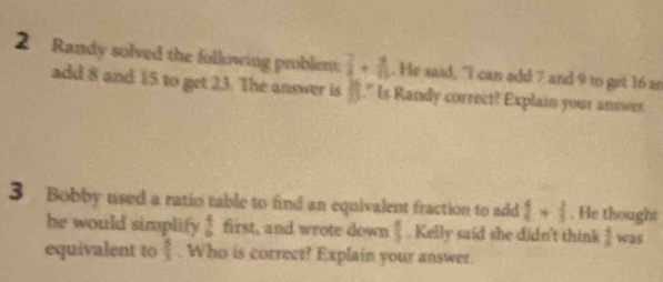 Randy solved the following problem:  7/8 + 4/15 . He said, "I can add 7 and 9 to get 16 ae 
add 8 and $5 to get 23. The answer is  10/11 ." Is Randy correct? Explain your answer. 
3 Bobby used a ratio table to find an equivalent fraction to add  4/4 + 3/5 . He thought 
he would simplify  4/9  first, and wrote down  8/3 . Kelly said she didn't think  1/6  was 
equivalent to  5/3 . Who is correct? Explain your answer.