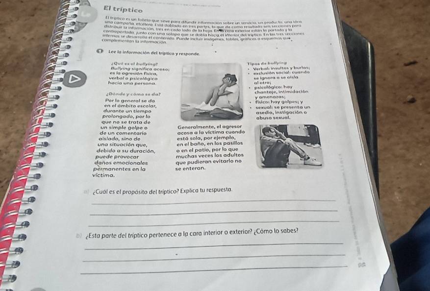 El tríptico
El tríptico es un folleta que sirve para difundir información sobre un servicia, un producto, una iden
ura campaña, elcetera. Esta doblado en tes partes, la que da coma resultad a sen secciónes para
distribuir la información, tres en cado lado de la hoja. Er a cara exterior están la portado y ln
controportada, junto con una solapo que se dobla hació el intenar del tríptico. En las tres secciones
internas se desarrolia el contenido. Puede incluir imágenes, toblas 'gráficas o esquemas que
complementan la información
' Lee la información del tríptico y responde
¿Qué es et bullying? Tipos de bullying
Bullying significa acoso:
Verbal: insultos y burias;
es la agresión física,
hacía una persona verbal o psicológicase ignora a se oisla exclusión social: cuando
al otro; psicológico: hay
Dónde y cómo se dalchantaje, intimidación
Por lo general se doy amenazas
en el ámbito escolar,fisico: hay golpes; y
durante un tiemposexual: se presenta un
prolongado, por loasedio, instigación o
que no se trata deabuso sexual.
un simple golpe o Generalmente, el agresor
de un comentario acosa a la víctima cuando
aislado, sino de está sola, por ejemplo,
una situación que, en el baño, en los pasillos
debido a su duración, o en el patio, por lo que
puede provocar muchas veces los adultos
daños emocionales que pudieran evitarlo no
permanentes en la se enteran.
víctima.
¿Cual es el propósito del tríptico? Explica tu respuesta.
_
_
_
¿Esta parte del tríptico pertenece a la cara interior o exterior? ¿Cómo lo sabes?
_
_
_