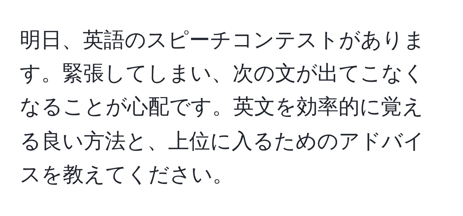 明日、英語のスピーチコンテストがあります。緊張してしまい、次の文が出てこなくなることが心配です。英文を効率的に覚える良い方法と、上位に入るためのアドバイスを教えてください。