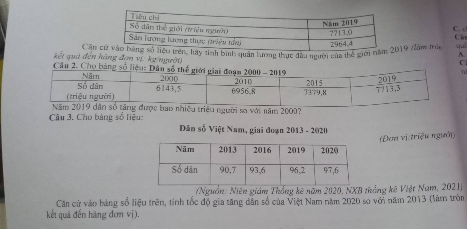 Cặn ính bình quân lương thực đầu người của thế giới 19 (làm tròn quố 
kết quả đến hàng đơn vị: kg/người) 
C 
Câu 2. Cho bảng số 
êu triệu người so với năm 2000? 
Câu 3. Cho bảng số liệu: 
Dân số Việt Nam, giai đoạn 2013 - 2020 
(Đơn vị: triệu người) 
(Nguồn: Niên giám Thống kê năm 2020, NXB thống kê Việt Nam, 2021) 
Căn cứ vào bảng số liệu trên, tính tốc độ gia tăng dân số của Việt Nam năm 2020 so với năm 2013 (làm tròn 
kết quả đến hàng đơn vị).