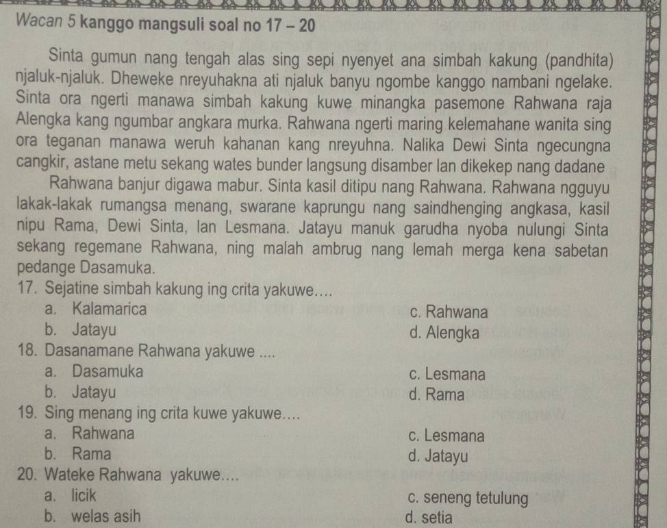 Wacan 5 kanggo mangsuli soal no 17 - 20
Sinta gumun nang tengah alas sing sepi nyenyet ana simbah kakung (pandhita)
njaluk-njaluk. Dheweke nreyuhakna ati njaluk banyu ngombe kanggo nambani ngelake.
Sinta ora ngerti manawa simbah kakung kuwe minangka pasemone Rahwana raja
Alengka kang ngumbar angkara murka. Rahwana ngerti maring kelemahane wanita sing
ora teganan manawa weruh kahanan kang nreyuhna. Nalika Dewi Sinta ngecungna
cangkir, astane metu sekang wates bunder langsung disamber lan dikekep nang dadane
Rahwana banjur digawa mabur. Sinta kasil ditipu nang Rahwana. Rahwana ngguyu
lakak-lakak rumangsa menang, swarane kaprungu nang saindhenging angkasa, kasil
nipu Rama, Dewi Sinta, Ian Lesmana. Jatayu manuk garudha nyoba nulungi Sinta
sekang regemane Rahwana, ning malah ambrug nang lemah merga kena sabetan
pedange Dasamuka.
17. Sejatine simbah kakung ing crita yakuwe....
a. Kalamarica c. Rahwana
b. Jatayu d. Alengka
18. Dasanamane Rahwana yakuwe ....
a. Dasamuka c. Lesmana
b. Jatayu d. Rama
19. Sing menang ing crita kuwe yakuwe....
a. Rahwana c. Lesmana
b. Rama d. Jatayu
20. Wateke Rahwana yakuwe....
a. licik c. seneng tetulung
b. welas asih d. setia