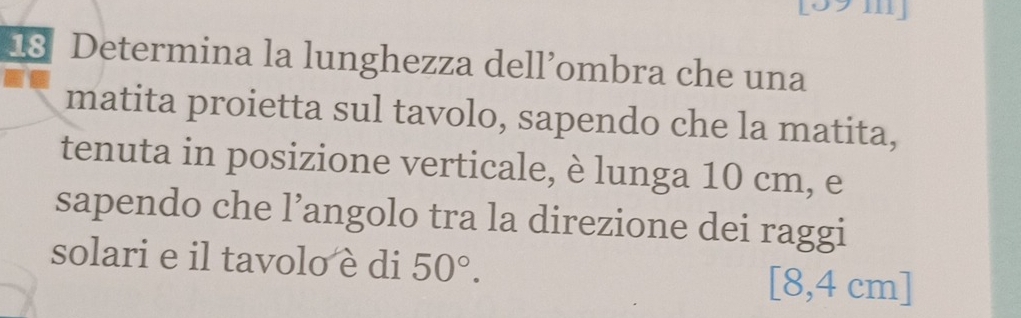 Determina la lunghezza dell’ombra che una 
matita proietta sul tavolo, sapendo che la matita, 
tenuta in posizione verticale, è lunga 10 cm, e 
sapendo che l’angolo tra la direzione dei raggi 
solari e il tavolo è di 50°. [8,4 cm ]