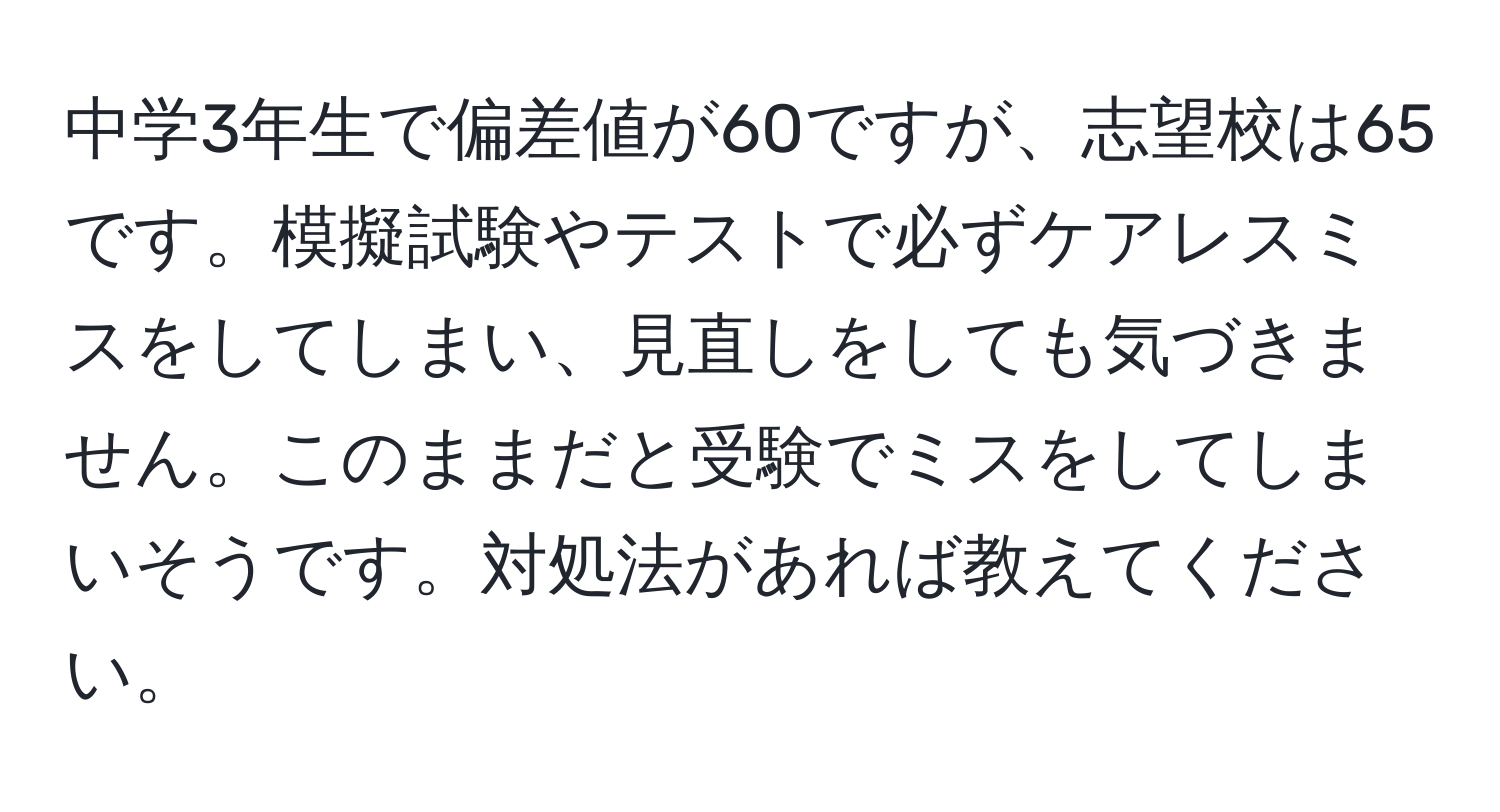 中学3年生で偏差値が60ですが、志望校は65です。模擬試験やテストで必ずケアレスミスをしてしまい、見直しをしても気づきません。このままだと受験でミスをしてしまいそうです。対処法があれば教えてください。