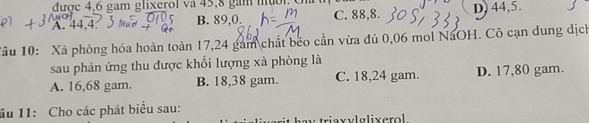 được 4, 6 gam glixerol và 45, 8 gam muoi C
A. 44, 4. B. 89, 0. C. 88, 8.
D) 44, 5.
Tâu 10: Xà phòng hóa hoàn toàn 17,24 gam chất béo cần vừa đủ 0,06 mol NaOH. Cô cạn dung dịch
sau phản ứng thu được khối lượng xà phòng là
A. 16,68 gam. B. 18,38 gam. C. 18,24 gam. D. 17,80 gam.
âu 11: Cho các phát biểu sau:
v triaxylglixerol