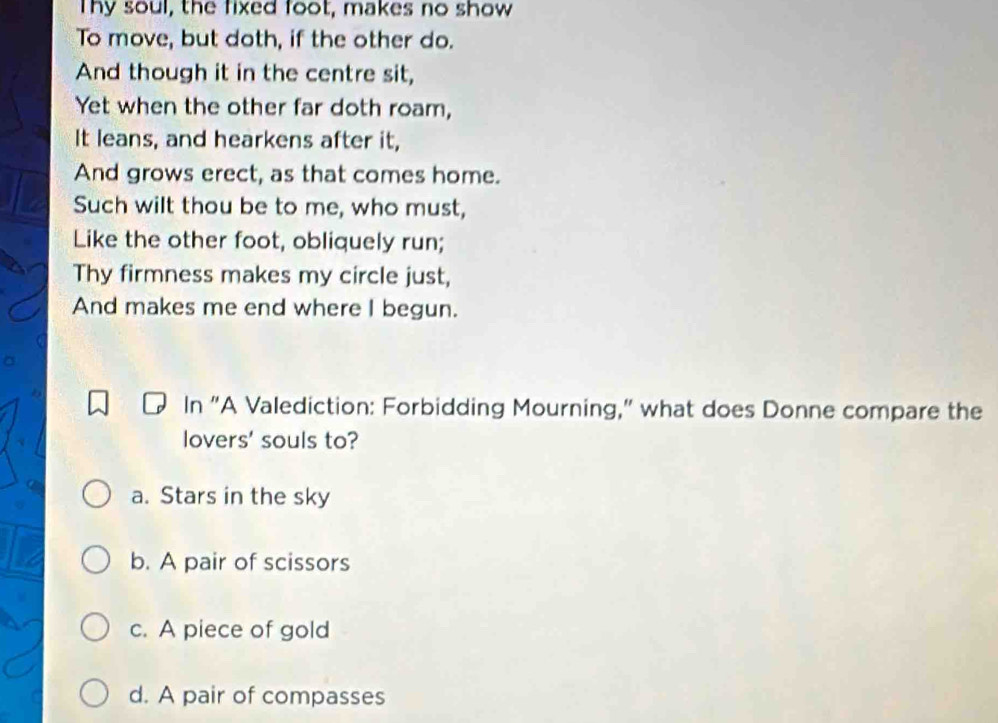 Thy soul, the fixed foot, makes no show
To move, but doth, if the other do.
And though it in the centre sit,
Yet when the other far doth roam,
It leans, and hearkens after it,
And grows erect, as that comes home.
Such wilt thou be to me, who must,
Like the other foot, obliquely run;
Thy firmness makes my circle just,
And makes me end where I begun.
In "A Valediction: Forbidding Mourning," what does Donne compare the
lovers' souls to?
a. Stars in the sky
b. A pair of scissors
c. A piece of gold
d. A pair of compasses