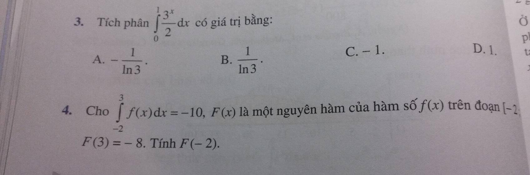 Tích phân ∈tlimits _0^(1frac 3^x)2dx có giá trị bằng: O
p
A. - 1/ln 3 .  1/ln 3 .
C. − 1. D. 1. t
B.
4. Cho ∈tlimits _(-2)^3f(x)dx=-10, F(x) là một nguyên hàm của hàm số f(x) trên đoạn [ -2
F(3)=-8. Tính F(-2).