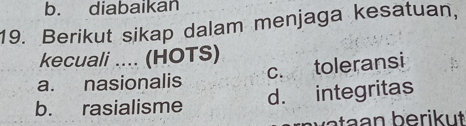 b. diabaikan
19. Berikut sikap dalam menjaga kesatuan,
kecuali .... (HOTS)
c. toleransi
a. nasionalis
b. rasialisme d. integritas
b a a n b erik ut