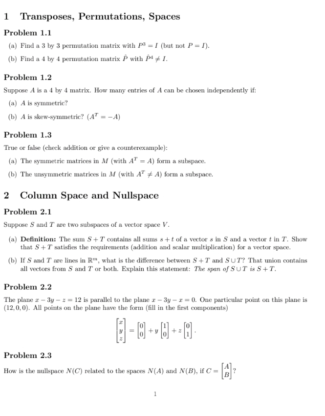 Transposes, Permutations, Spaces 
Problem 1.1 
(a) Find a 3 by 3 permutation matrix with P^3=I (but not P=I). 
(b) Find a 4 by 4 permutation matrix P with P^4!= I. 
Problem 1.2 
Suppose A is a 4 by 4 matrix. How many entries of A can be chosen independently if: 
(a) A is symmetric? 
(b) A is skew-symmetric? (A^T=-A)
Problem 1.3 
True or false (check addition or give a counterexample): 
(a) The symmetric matrices in M (with A^T=A) form a subspace. 
(b) The unsymmetric matrices in M (with A^T!= A) form a subspace. 
2 Column Space and Nullspace 
Problem 2.1 
Suppose S and T are two subspaces of a vector space V. 
(a) Definition: The sum S+T contains all sums s+t of a vector s in S and a vector t in T. Show 
that S+T satisfies the requirements (addition and scalar multiplication) for a vector space. 
(b) If S and T are lines in R^m , what is the difference between S+T and S∪ T? That union contains 
all vectors from S and T or both. Explain this statement: The span of S∪ T is S+T. 
Problem 2.2 
The plane x-3y-z=12 is parallel to the plane x-3y-x=0. One particular point on this plane is
(12,0,0). All points on the plane have the form (fill in the first components)
beginbmatrix x y zendbmatrix =beginbmatrix 0 0endbmatrix +ybeginbmatrix 1 0endbmatrix +zbeginbmatrix 0 1endbmatrix. 
Problem 2.3 
How is the nullspace N(C) related to the spaces N(A) and N(B) , if C=beginbmatrix A Bendbmatrix ? 
1