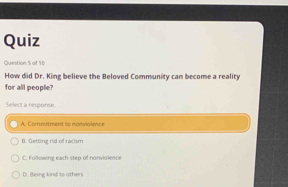 Quiz
Question 5 of 10
How did Dr. King believe the Beloved Community can become a reality
for all people?
Select a response.
A. Commitment to nonviolence
B. Getting rid of racism
C. Following each step of nonviolence
D. Being kind to others