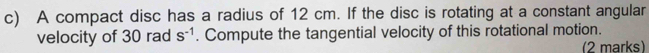 A compact disc has a radius of 12 cm. If the disc is rotating at a constant angular 
velocity of 30 rad s^(-1). Compute the tangential velocity of this rotational motion. 
(2 marks)