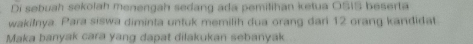 Di sebuah sekolah menengah sedang ada pemilihan ketua OSIS beserta 
wakilnya. Para siswa diminta untuk memilih dua orang dari 12 orang kandidat. 
Maka banyak cara yang dapat dilakukan sebanyak...