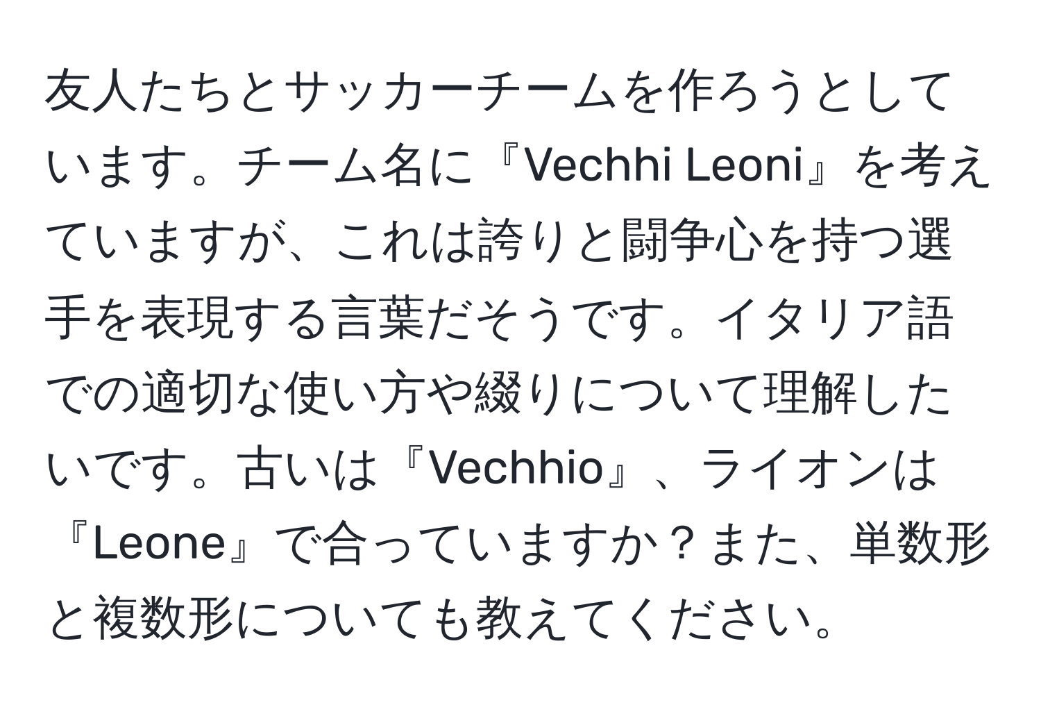 友人たちとサッカーチームを作ろうとしています。チーム名に『Vechhi Leoni』を考えていますが、これは誇りと闘争心を持つ選手を表現する言葉だそうです。イタリア語での適切な使い方や綴りについて理解したいです。古いは『Vechhio』、ライオンは『Leone』で合っていますか？また、単数形と複数形についても教えてください。