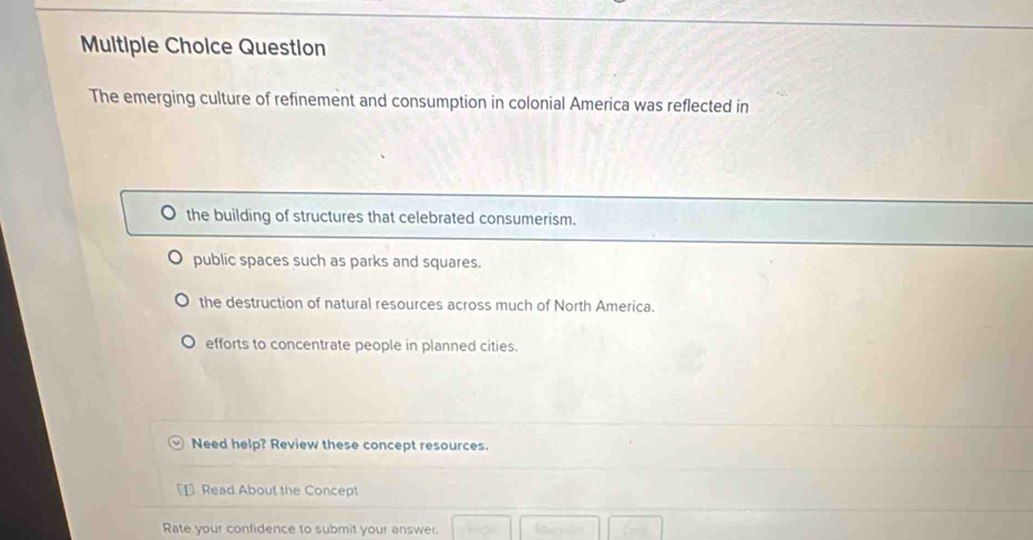 Question
The emerging culture of refinement and consumption in colonial America was reflected in
the building of structures that celebrated consumerism.
public spaces such as parks and squares.
the destruction of natural resources across much of North America.
efforts to concentrate people in planned cities.
Need help? Review these concept resources.
Read About the Concept
Rate your confidence to submit your answer.