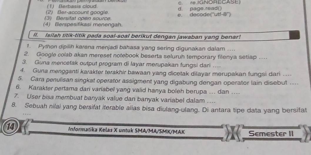 Pemankan pemyataan benkon c. re.IGNORECASE)
(1) Berbasis cloud.
(2) Ber-account google. d. page.read()
e. decode("utf 8°)
(3) Bersifat open source.
(4) Berspesifikasi menengah.
II. Isilah titik-titik pada soal-soal berikut dengan jawaban yang benar!
1. Python dipilih karena menjadi bahasa yang sering digunakan dalam ....
2. Google colab akan mereset notebook beserta seluruh temporary filenya setiap …
3. Guna mencetak output program di layar merupakan fungsi dari …
4. Guna mengganti karakter terakhir bawaan yang dicetak dilayar merupakan fungsi dari …
5. Cara penulisan singkat operator assigment yang digabung dengan operator lain disebut …
6. Karakter pertama dari variabel yang valid hanya boleh berupa … dan ..
7. User bisa membuat banyak value dan banyak variabel dalam …
8. Sebuah nilai yang bersifat iterable alias bisa diulang-ulang. Di antara tipe data yang bersifat
14 Informatika Kelas X untuk SMA/MA/SMK/MAK
Semester II