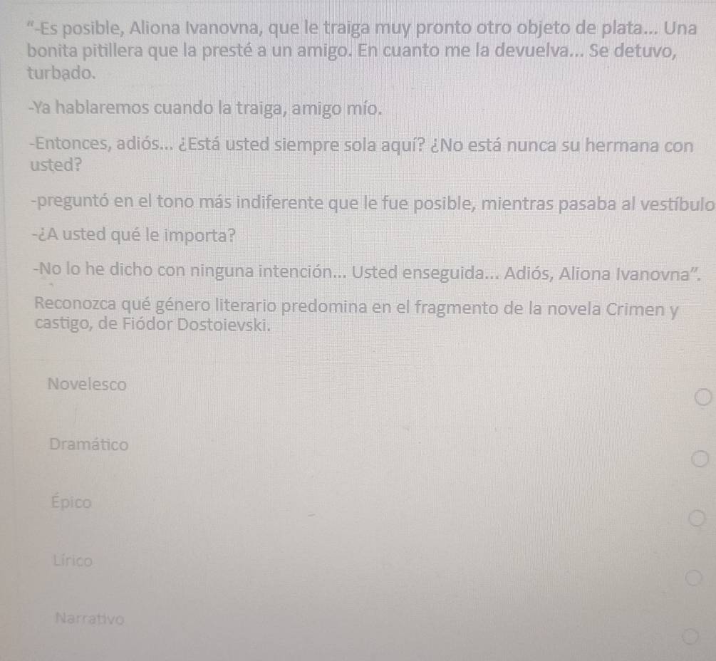 “-Es posible, Aliona Ivanovna, que le traiga muy pronto otro objeto de plata... Una
bonita pitillera que la presté a un amigo. En cuanto me la devuelva... Se detuvo,
turbado.
-Ya hablaremos cuando la traiga, amigo mío.
-Entonces, adiós... ¿Está usted siempre sola aquí? ¿No está nunca su hermana con
usted?
-preguntó en el tono más indiferente que le fue posible, mientras pasaba al vestíbulo
-¿A usted qué le importa?
-No lo he dicho con ninguna intención... Usted enseguida... Adiós, Aliona Ivanovna''.
Reconozca qué género literario predomina en el fragmento de la novela Crimen y
castigo, de Fiódor Dostoievski.
Novelesco
Dramático
Épico
Lírico
Narrativo