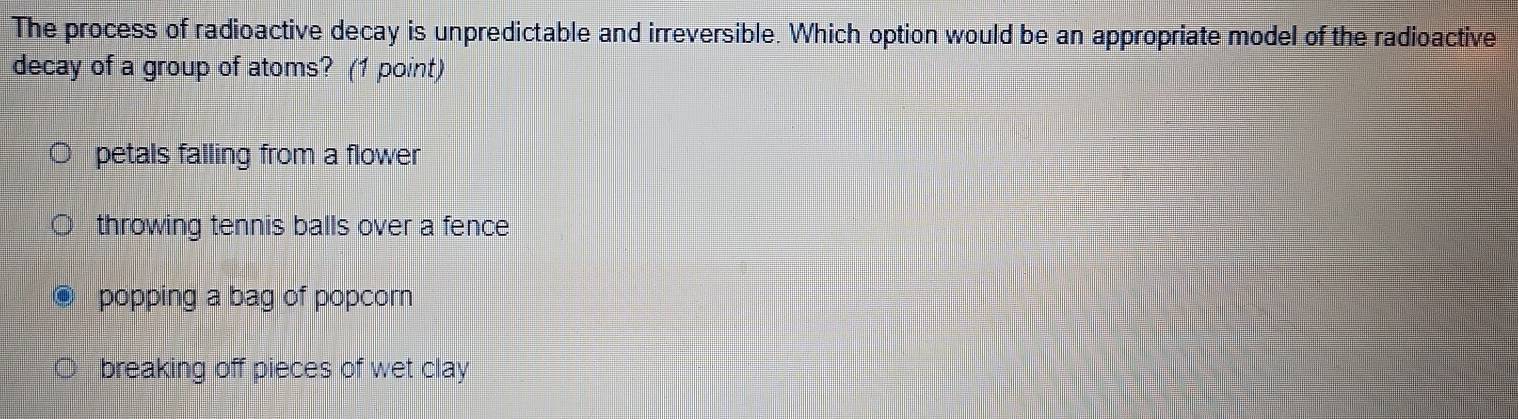 The process of radioactive decay is unpredictable and irreversible. Which option would be an appropriate model of the radioactive
decay of a group of atoms? (1 point)
petals falling from a flower
throwing tennis balls over a fence
popping a bag of popcor
breaking off pieces of wet clay