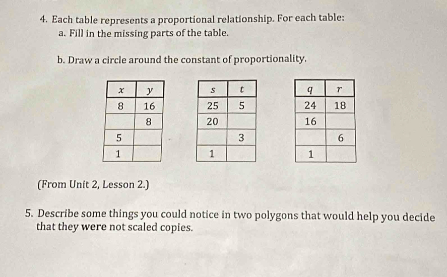 Each table represents a proportional relationship. For each table: 
a. Fill in the missing parts of the table. 
b. Draw a circle around the constant of proportionality. 


(From Unit 2, Lesson 2.) 
5. Describe some things you could notice in two polygons that would help you decide 
that they were not scaled copies.