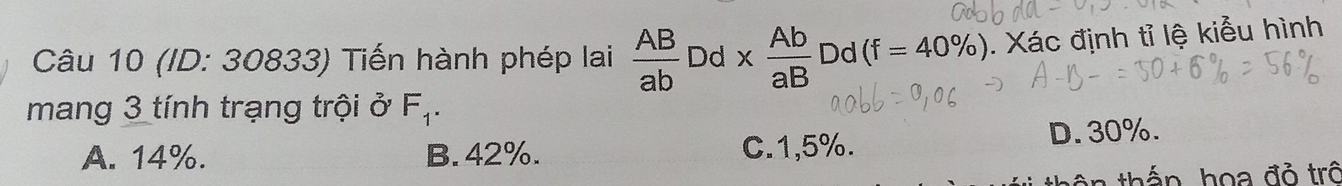 (/D: 30833) Tiến hành phép lai  AB/ab  Dd *  Ab/aB  Dd (f=40% ). Xác định tỉ lệ kiểu hình
mang 3 tính trạng trội ở F_1.
A. 14%. B. 42%. C. 1,5%. D. 30%.
thắn họa đỏ trô