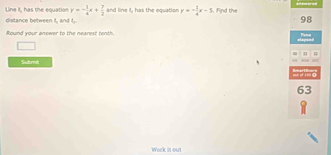 Line l_1 has the equation y=- 1/4 x+ 7/2  and line l_2 has the equation y=- 1/4 x-5. Find the answered 
distance between ell _1 and l_2. 
98 
Round your answer to the nearest tenth. Time 
elapsed 
□ 
00 22 32 
Submit Exc 
SmartScore out of 100 0 
63 
I 
Work it out