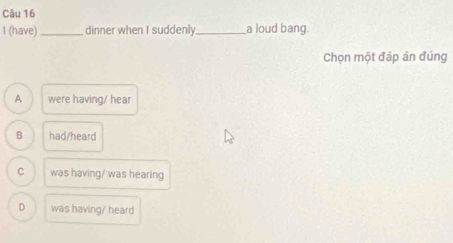 (have)_ dinner when I suddenly_ a loud bang.
Chọn một đáp án đúng
A were having/ hear
B had/heard
C was having/ was hearing
D was having/ heard