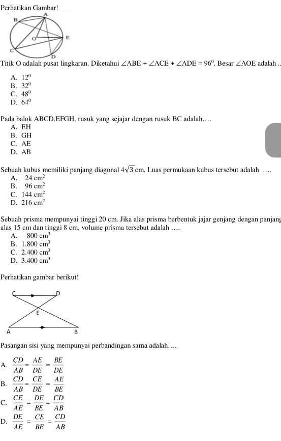 Perhatikan Gambar!
Titik O adalah pusat lingkaran. Diketahui ∠ ABE+∠ ACE+∠ ADE=96°. Besar ∠ AOE adalah .
A. 12°
B. 32°
C. 48°
D. 64°
Pada balok ABCD. EFGH, rusuk yang sejajar dengan rusuk BC adalah……
A. EH
B. GH
C. AE
D. AB
Sebuah kubus memiliki panjang diagonal 4sqrt(3)cm. Luas permukaan kubus tersebut adalah …
A. 24cm^2
B. 96cm^2
C. 144cm^2
D. 216cm^2
Sebuah prisma mempunyai tinggi 20 cm. Jika alas prisma berbentuk jajar genjang dengan panjang
alas 15 cm dan tinggi 8 cm, volume prisma tersebut adalah …
A. 800cm^3
B. 1.800cm^3
C. 2.400cm^3
D. 3.400cm^3
Perhatikan gambar berikut!
Pasangan sisi yang mempunyai perbandingan sama adalah…..
A.  CD/AB = AE/DE = BE/DE 
B.  CD/AB = CE/DE = AE/BE 
C.  CE/AE = DE/BE = CD/AB 
D.  DE/AE = CE/BE = CD/AB 