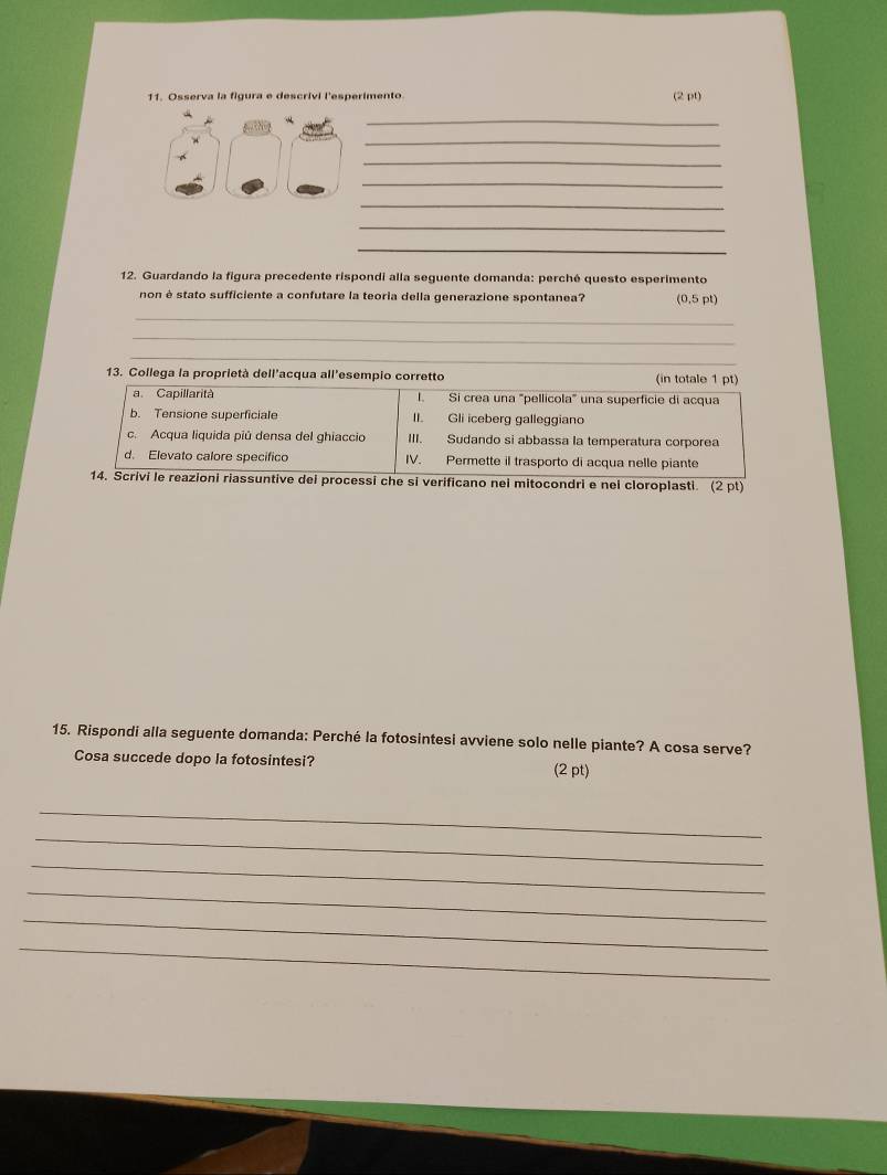 Osserva la figura e descrivi l'esperimento (2 pt)
_
_
_
_
_
_
_
12. Guardando la figura precedente rispondi alla seguente domanda: perché questo esperimento
non è stato sufficiente a confutare la teoria della generazione spontanea? (0,5 pt)
_
_
_
_
13. Collega la proprietà dell'acqua all'esempio corretto (in totale 1 pt)
a. Capillarità I. Si crea una 'pellícola' una superficie di acqua
b. Tensione superficiale II. Gli iceberg galleggiano
c. Acqua liquida piú densa del ghiaccio III. Sudando si abbassa la temperatura corporea
d. Elevato calore specifico IV. Permette il trasporto di acqua nelle piante
14. Scrivi le reazioni riassuntive dei processi che si verificano nei mitocondri e nei cloroplasti. (2 pt)
15. Rispondi alla seguente domanda: Perché la fotosintesi avviene solo nelle piante? A cosa serve?
Cosa succede dopo la fotosintesi? (2 pt)
_
_
_
_
_
_