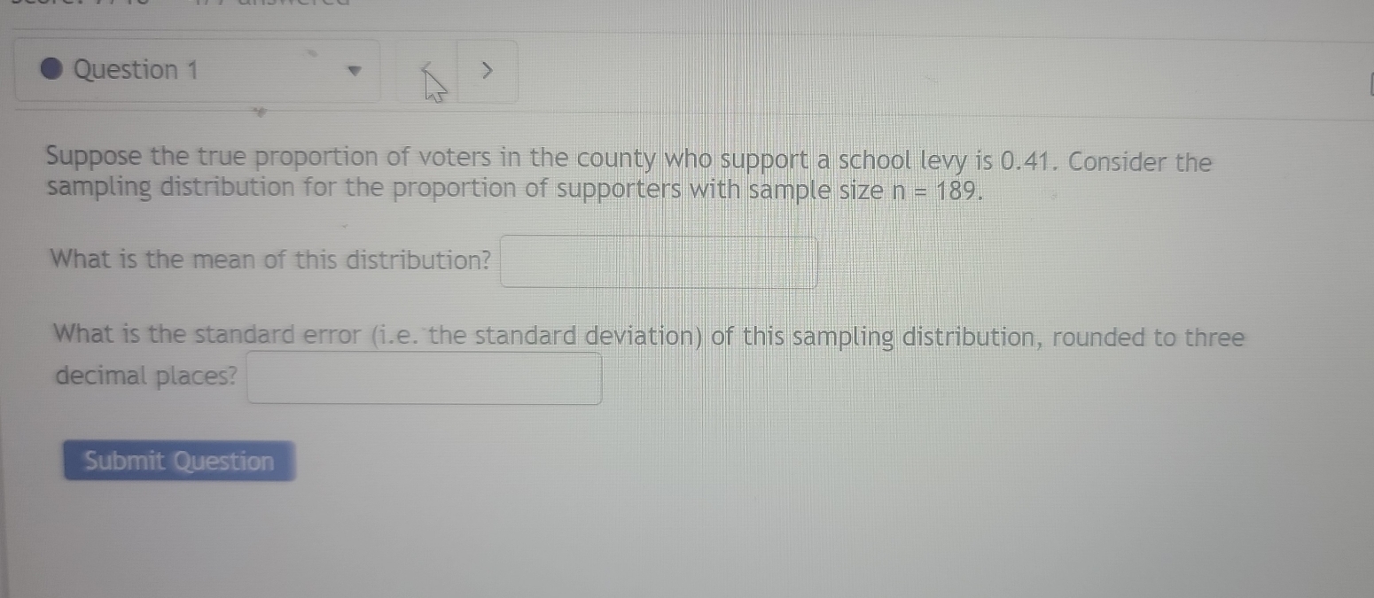 Suppose the true proportion of voters in the county who support a school levy is 0.41. Consider the 
sampling distribution for the proportion of supporters with sample size n=189. 
What is the mean of this distribution? □ 
What is the standard error (i.e. the standard deviation) of this sampling distribution, rounded to three 
decimal places? □ 
Submit Question