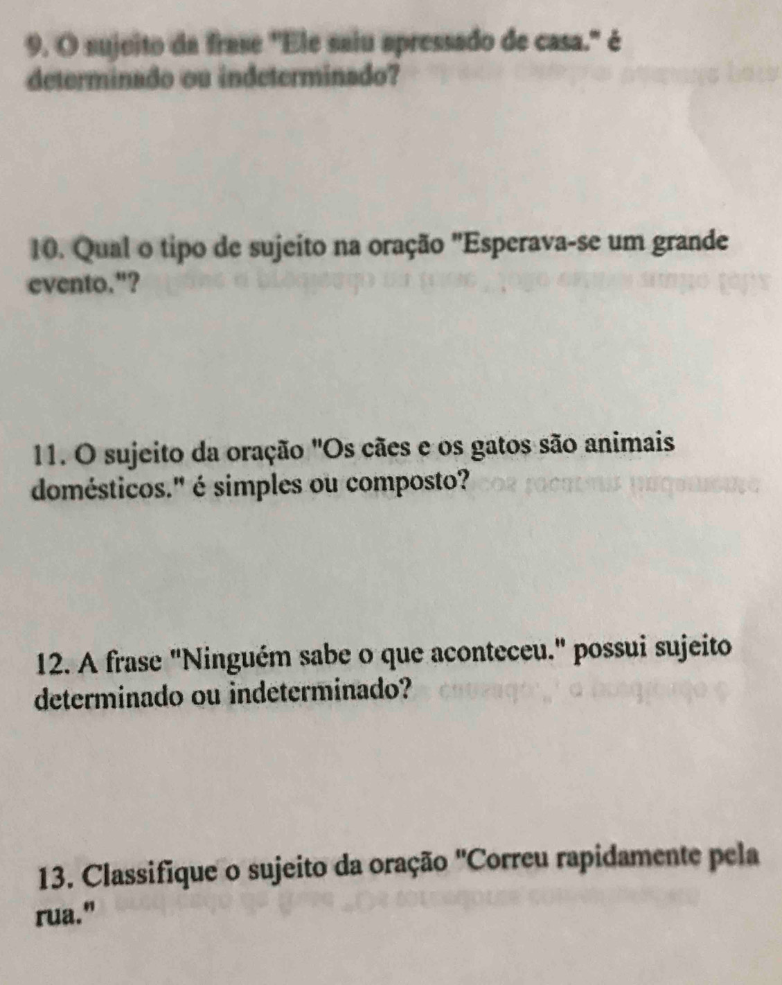 sujeito da frase "Ele saiu apressado de casa." é 
determinado ou indeterminado? 
10. Qual o tipo de sujeito na oração "Esperava-se um grande 
evento."? 
11. O sujeito da oração "Os cães e os gatos são animais 
domésticos." é simples ou composto? 
12. A frase "Ninguém sabe o que aconteceu." possui sujeito 
determinado ou indeterminado? 
13. Classifique o sujeito da oração 'Correu rapidamente pela 
rua."