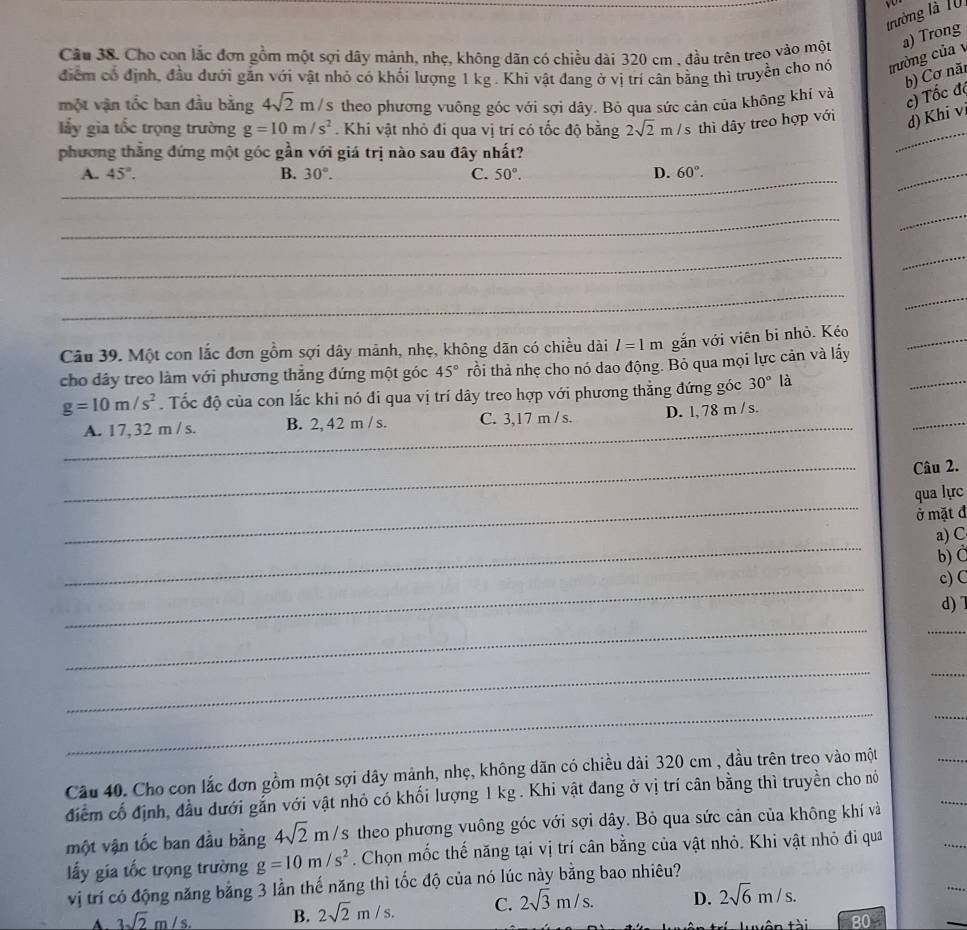 trường là 10 v 
Câu 38. Cho con lắc đơn gồm một sợi dây mảnh, nhẹ, không dãn có chiều dài 320 cm , đầu trên treo vào một a) Trong
điểm có định, đầu dưới gắn với vật nhỏ có khối lượng 1 kg . Khi vật đang ở vị trí cân bằng thì truyền cho nó trường của 
b) Cơ năi
một vận tốc ban đầu bằng 4sqrt(2)m/s theo phương vuông góc với sợi dây. Bỏ qua sức cản của không khí và
c) Tốc đó
ấy gia tốc trọng trường g=10m/s^2. Khi vật nhỏ đi qua vị trí có tốc độ bằng 2sqrt(2)m/s thì dây treo hợp với d) Khi v
phương thắng đứng một góc gần với giá trị nào sau đây nhất?
_
A. 45°. B. 30°. C. 50°. D. 60°.
_
_
_
_
_
_
_
Câu 39. Một con lắc đơn gồm sợi dây mảnh, nhẹ, không dãn có chiều dài l=1m gắn với viên bi nhỏ. Kéo
cho dây treo làm với phương thẳng đứng một góc 45° tồi thả nhẹ cho nó dao động. Bỏ qua mọi lực cản và lấy
_
_
g=10m/s^2. Tốc độ của con lắc khi nó đi qua vị trí dây treo hợp với phương thẳng đứng góc 30° là
_
_
A. 17, 32 m / s. B. 2, 42 m / s. C. 3,17 m / s. D. l, 78 m / s.
_
_
Câu 2.
_
qua lực
ở mặt đ
_
a) C
b) C
_
c) C
d) 1
_
_
_
_
Câu 40. Cho con lắc đơn gồm một sợi dây mảnh, nhẹ, không dãn có chiều dài 320 cm , đầu trên treo vào một
_
điểm cố định, đầu dưới gắn với vật nhỏ có khối lượng 1 kg . Khi vật đang ở vị trí cân bằng thì truyền cho nó
một vận tốc ban đầu bằng 4sqrt(2)m/s theo phương vuông góc với sợi dây. Bỏ qua sức cản của không khí và
ấy gia tốc trọng trường g=10m/s^2. Chọn mốc thế năng tại vị trí cân bằng của vật nhỏ. Khi vật nhỏ đi qua
vị trí có động năng bằng 3 lần thế năng thì tốc độ của nó lúc này bằng bao nhiêu?
A 3sqrt(2)m/s. B. 2sqrt(2)m/s. C. 2sqrt(3)m/s. D. 2sqrt(6)m/s.
80