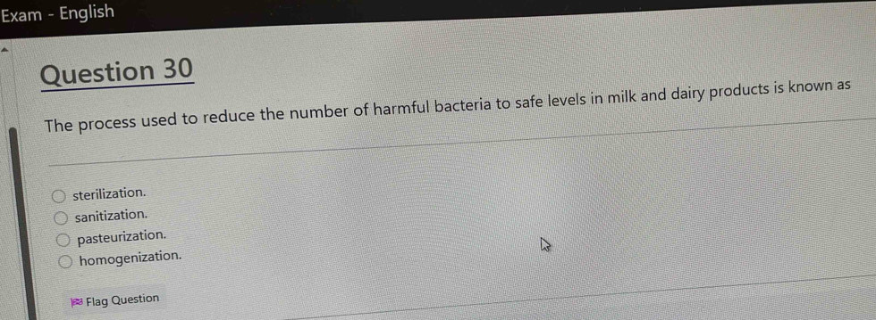 Exam - English
Question 30
The process used to reduce the number of harmful bacteria to safe levels in milk and dairy products is known as
sterilization.
sanitization.
pasteurization.
homogenization.
Flag Question