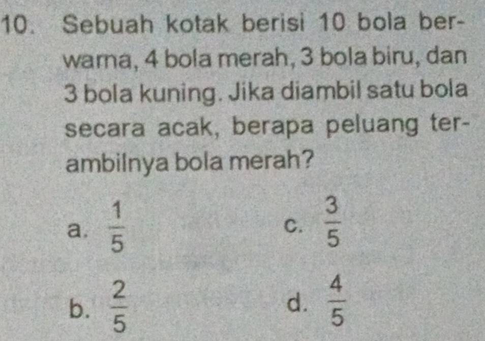 Sebuah kotak berisi 10 bola ber-
warna, 4 bola merah, 3 bola biru, dan
3 bola kuning. Jika diambil satu bola
secara acak, berapa peluang ter-
ambilnya bola merah?
a.  1/5 
C.  3/5 
b.  2/5 
d.  4/5 